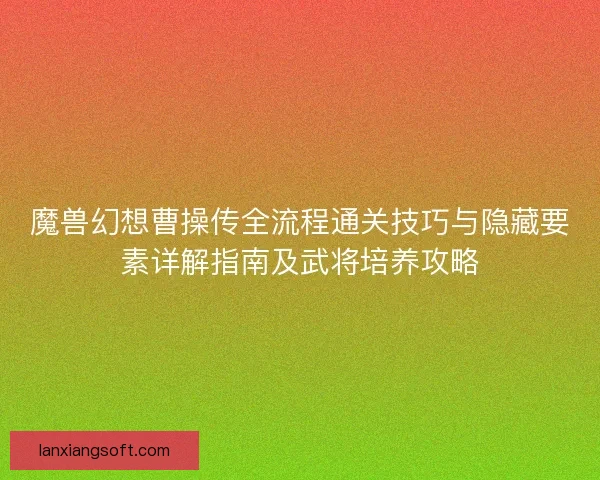 魔兽幻想曹操传全流程通关技巧与隐藏要素详解指南及武将培养攻略