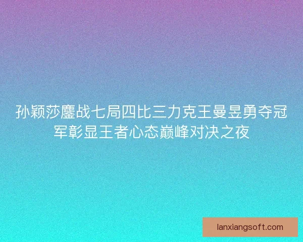 孙颖莎鏖战七局四比三力克王曼昱勇夺冠军彰显王者心态巅峰对决之夜