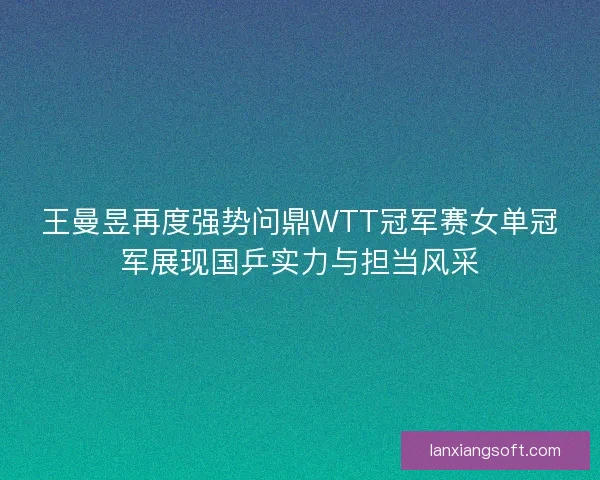 王曼昱再度强势问鼎WTT冠军赛女单冠军展现国乒实力与担当风采